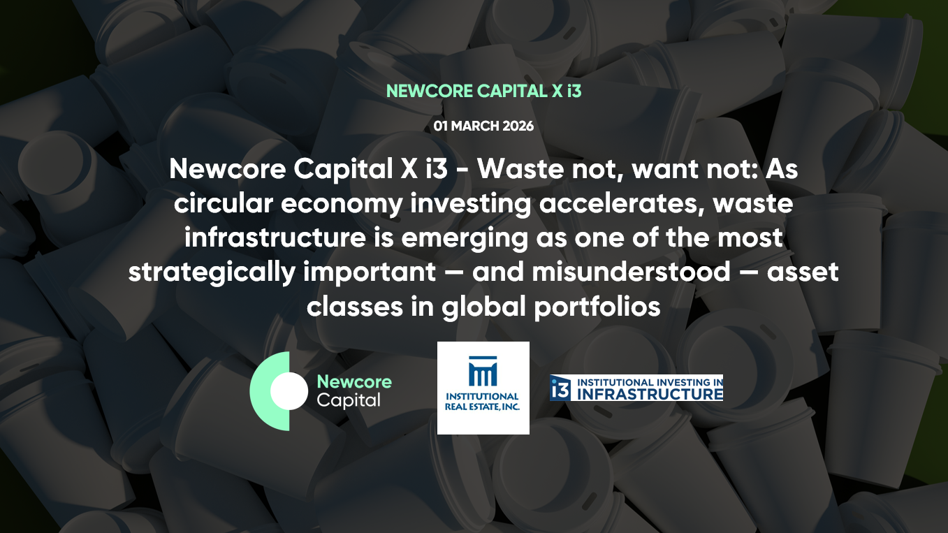 Newcore Capital X i3 – Waste not, want not: As circular economy investing accelerates, waste infrastructure is emerging as one of the most strategically important — and misunderstood — asset classes in global portfolios